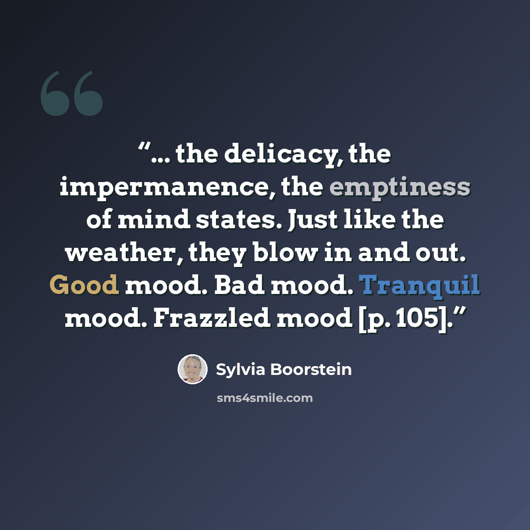 “... the delicacy, the impermanence, the emptiness of mind states. Just like the weather, they blow in and out. Good mood. Bad mood. Tranquil mood. Frazzled mood [p. 105].” quote by Sylvia Boorstein