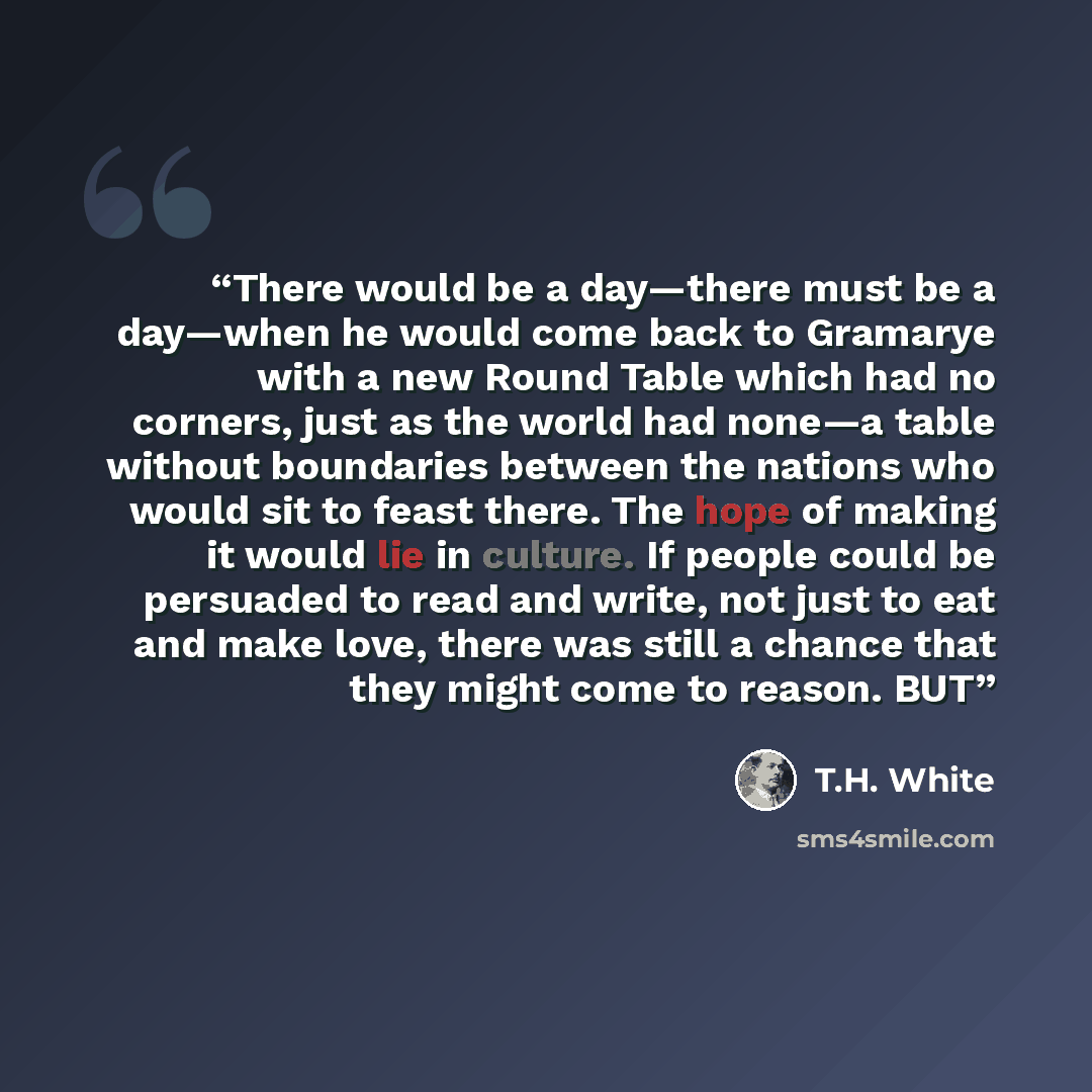 “There would be a day—there must be a day—when he would come back to Gramarye with a new Round Table which had no corners, just as the world had none—a table without boundaries between the nations who would sit to feast there. The hope of making it would lie in culture. If people could be persuaded…” quote by T.H. White