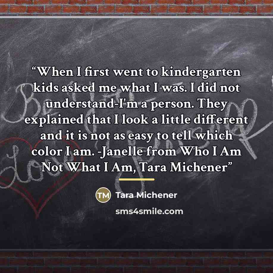 “When I first went to kindergarten kids asked me what I was. I did not understand-I'm a person. They explained that I look a little different and it is not as easy to tell which color I am. -Janelle from Who I Am Not What I Am, Tara Michener” quote by Tara Michener