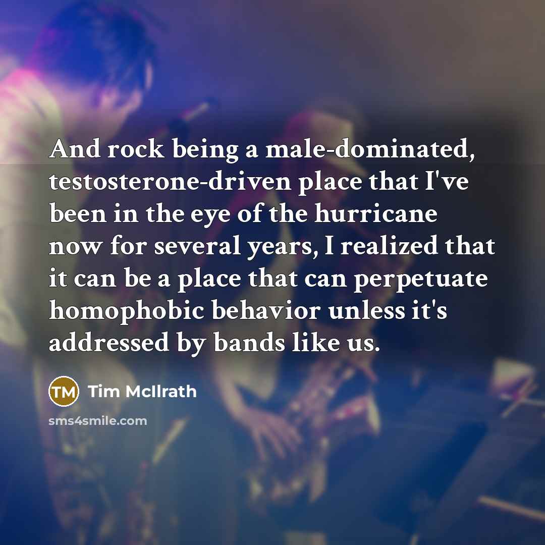 “And rock being a male-dominated, testosterone-driven place that I've been in the eye of the hurricane now for several years, I realized that it can be a place that can perpetuate homophobic behavior unless it's addressed by bands like us.” quote by Tim McIlrath