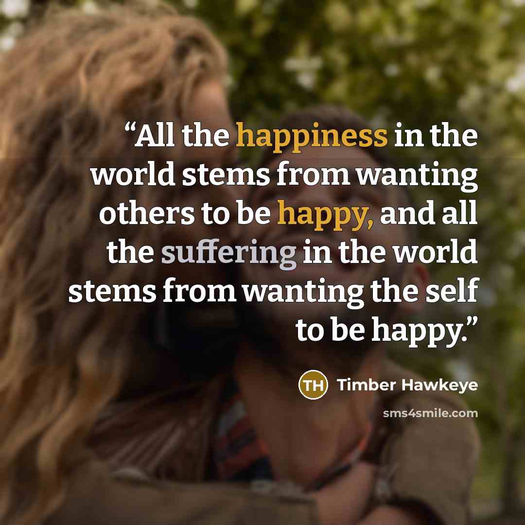 “All the happiness in the world stems from wanting others to be happy, and all the suffering in the world stems from wanting the self to be happy.” quote by Timber Hawkeye