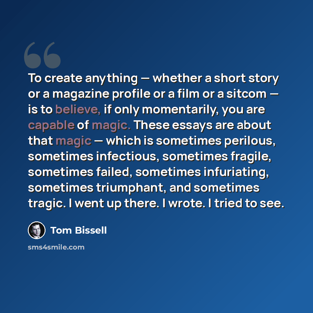 “To create anything — whether a short story or a magazine profile or a film or a sitcom — is to believe, if only momentarily, you are capable of magic. These essays are about that magic — which is sometimes perilous, sometimes infectious, sometimes fragile, sometimes failed, sometimes infuriating…” quote by Tom Bissell