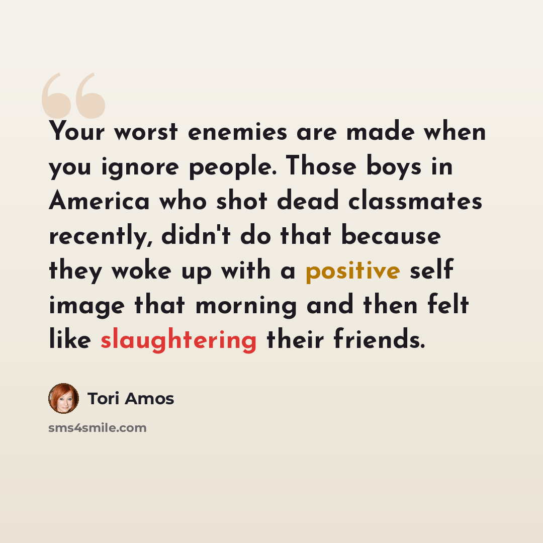“Your worst enemies are made when you ignore people. Those boys in America who shot dead classmates recently, didn't do that because they woke up with a positive self image that morning and then felt like slaughtering their friends.” quote by Tori Amos