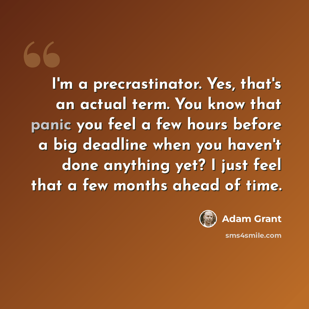 “I'm a precrastinator. Yes, that's an actual term. You know that panic you feel a few hours before a big deadline when you haven't done anything yet? I just feel that a few months ahead of time.” quote by Adam Grant