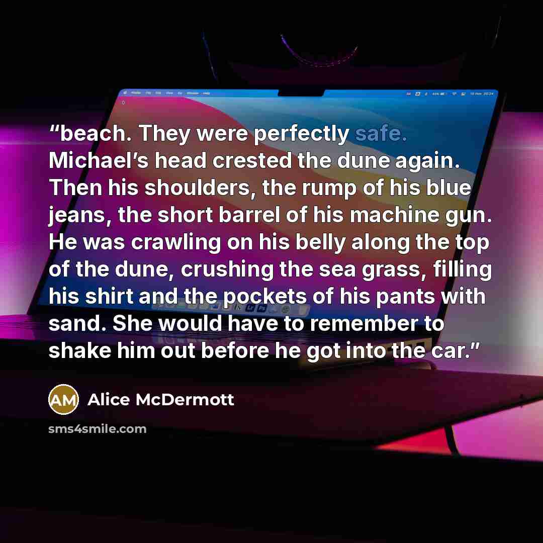 “beach. They were perfectly safe. Michael’s head crested the dune again. Then his shoulders, the rump of his blue jeans, the short barrel of his machine gun. He was crawling on his belly along the top of the dune, crushing the sea grass, filling his shirt and the pockets of his pants with sand. She…” quote by Alice McDermott