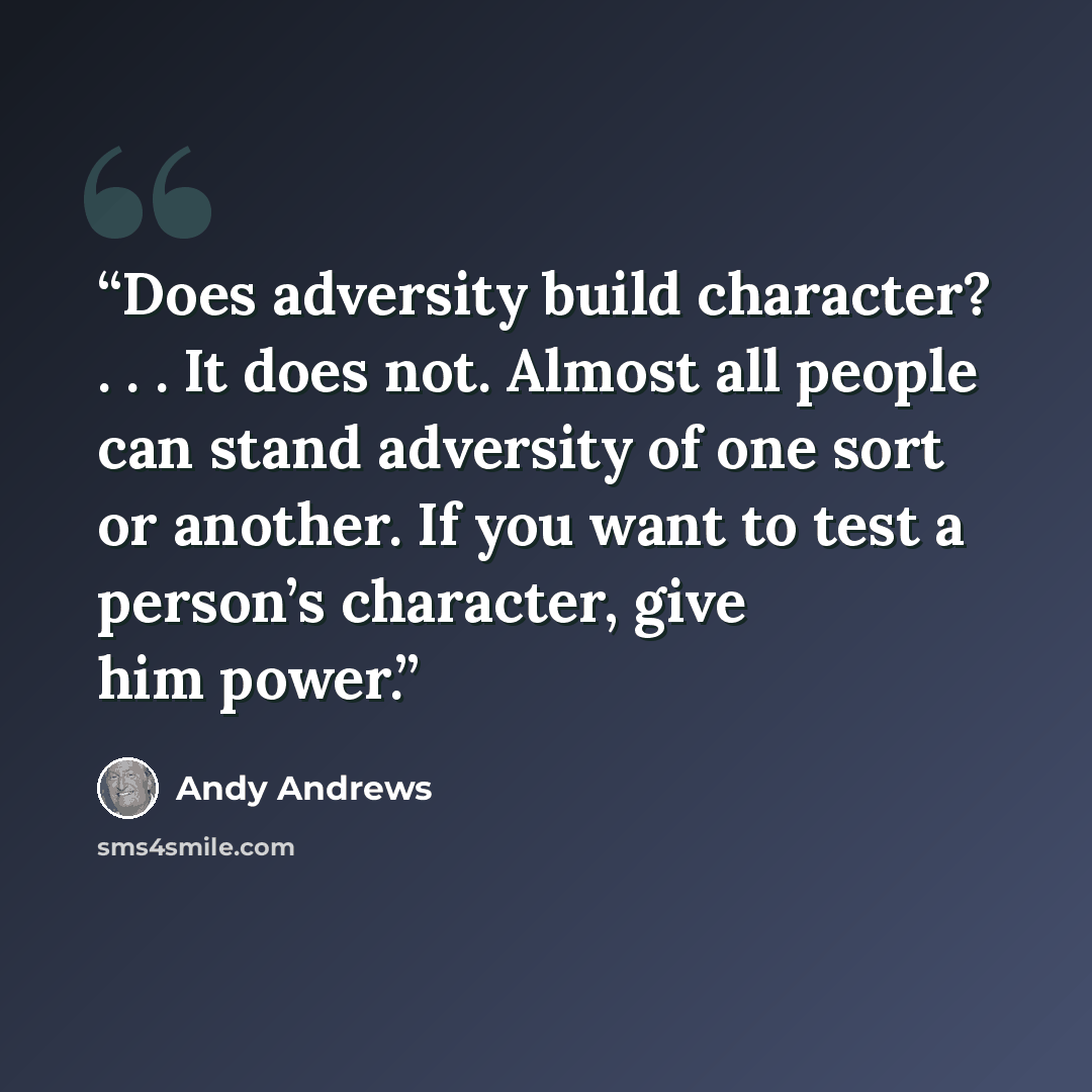 “Does adversity build character? . . . It does not. Almost all people can stand adversity of one sort or another. If you want to test a person’s character, give him power.” quote by Andy Andrews