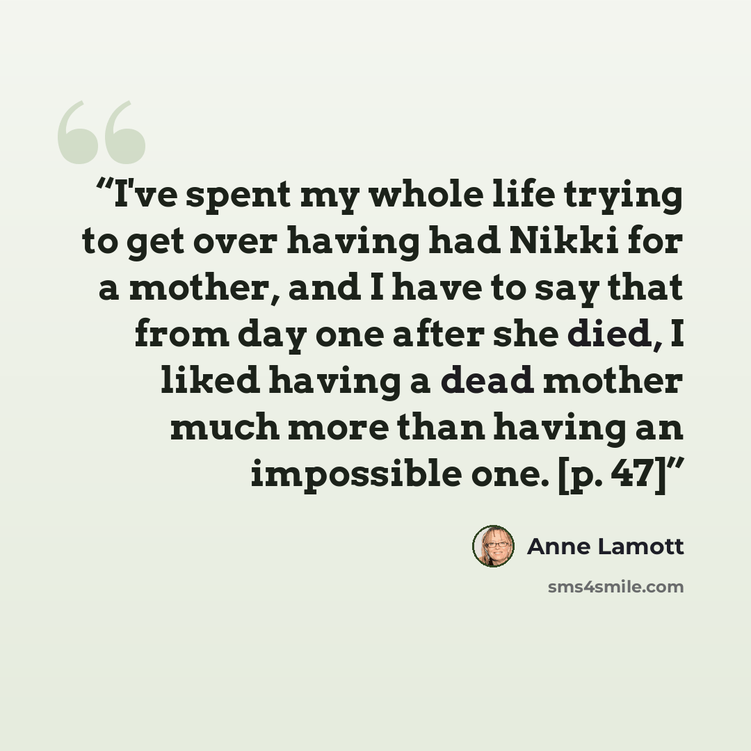 “I've spent my whole life trying to get over having had Nikki for a mother, and I have to say that from day one after she died, I liked having a dead mother much more than having an impossible one. [p. 47]” quote by Anne Lamott
