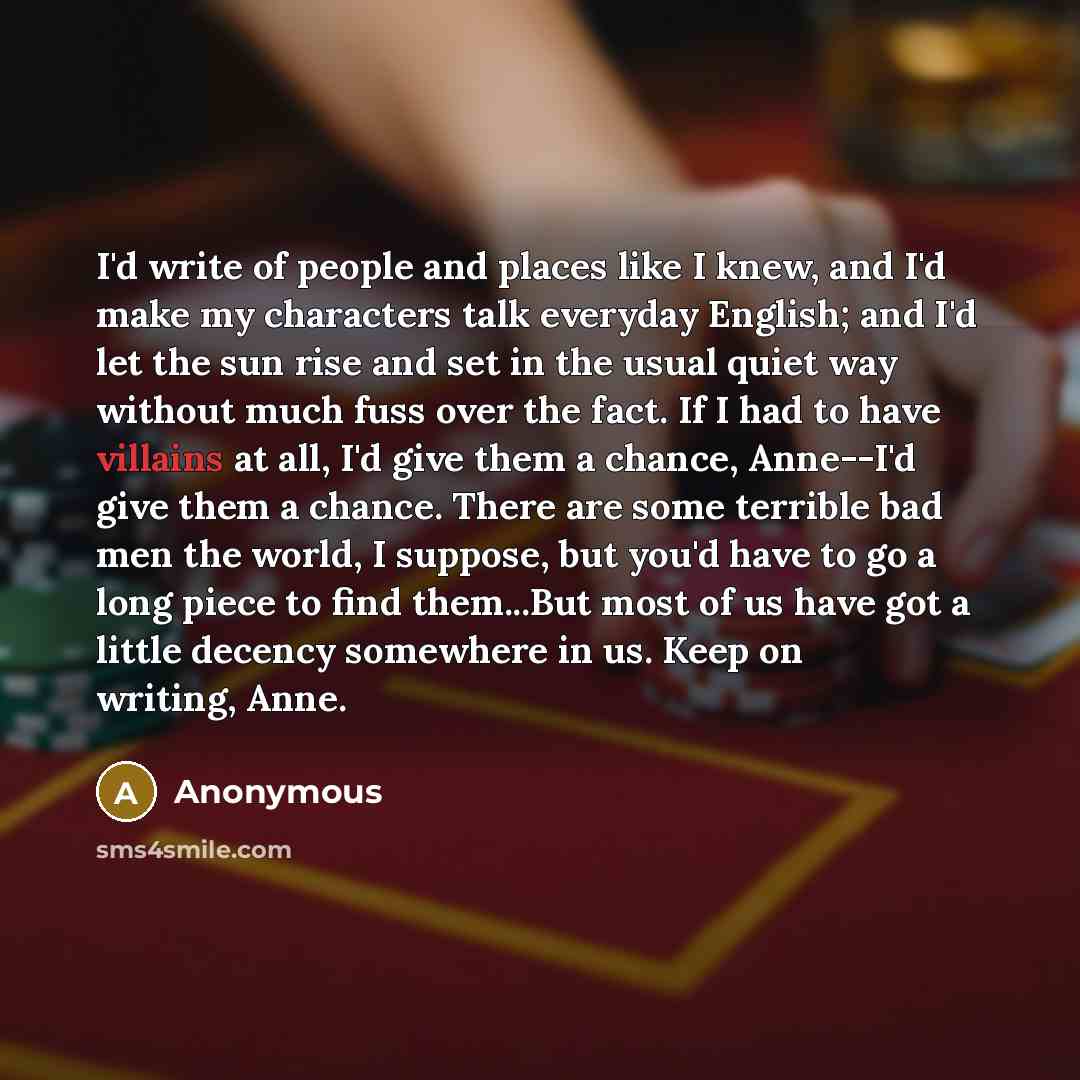 “I'd write of people and places like I knew, and I'd make my characters talk everyday English; and I'd let the sun rise and set in the usual quiet way without much fuss over the fact. If I had to have villains at all, I'd give them a chance, Anne--I'd give them a chance. There are some terrible bad…” quote by Anonymous