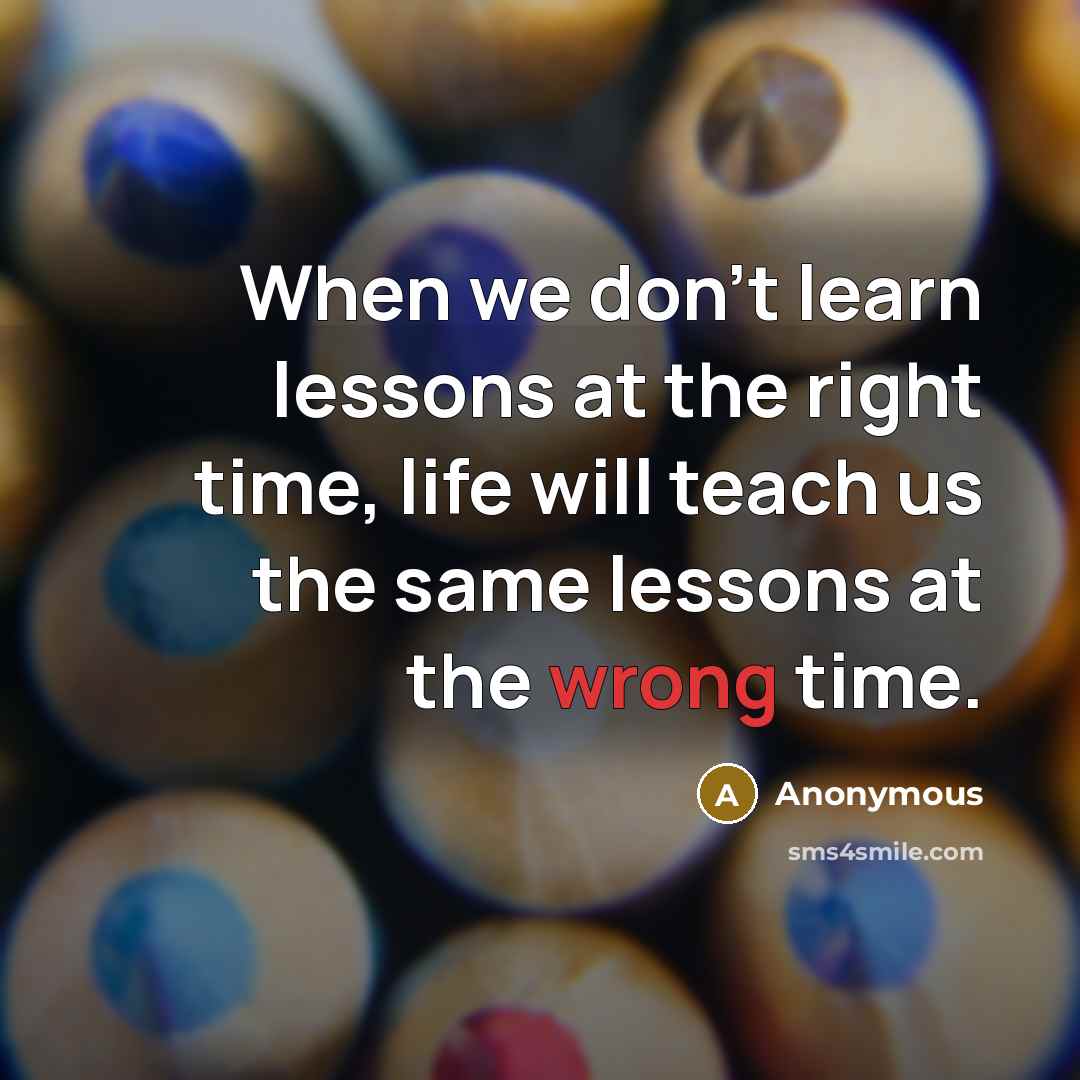 “When we don't learn lessons at the right time, life will teach us the same lessons at the wrong time.” quote by Anonymous