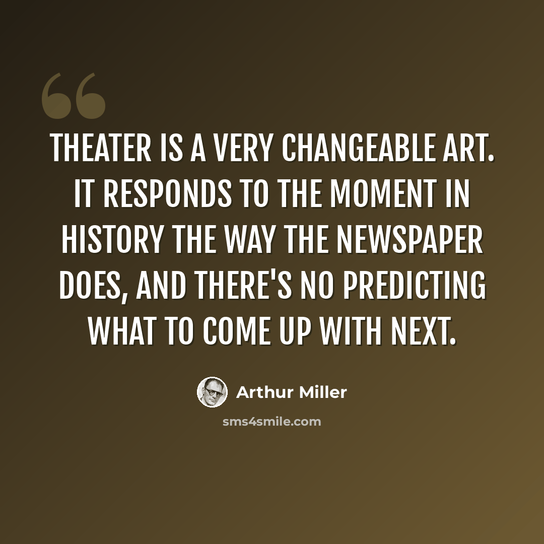 “Theater is a very changeable art. It responds to the moment in history the way the newspaper does, and there's no predicting what to come up with next.” quote by Arthur Miller