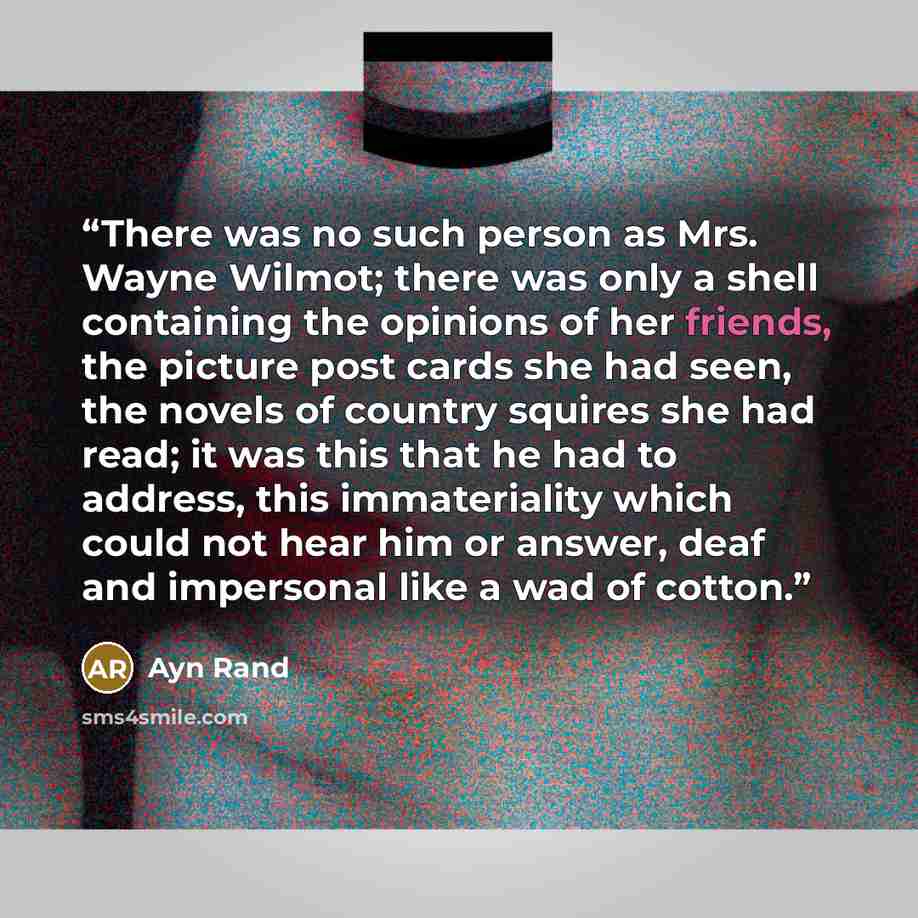 “There was no such person as Mrs. Wayne Wilmot; there was only a shell containing the opinions of her friends, the picture post cards she had seen, the novels of country squires she had read; it was this that he had to address, this immateriality which could not hear him or answer, deaf and…” quote by Ayn Rand