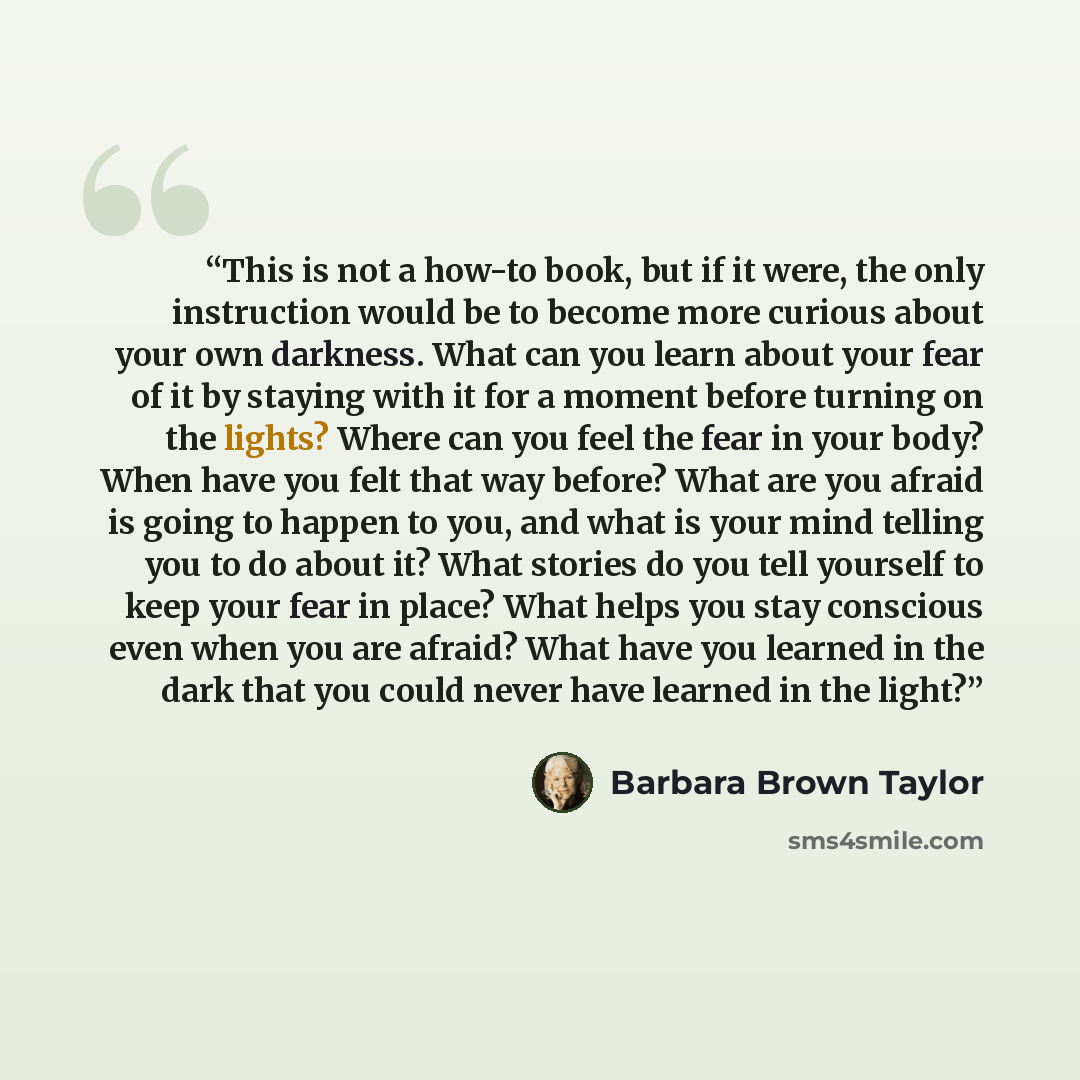 “This is not a how-to book, but if it were, the only instruction would be to become more curious about your own darkness. What can you learn about your fear of it by staying with it for a moment before turning on the lights? Where can you feel the fear in your body? When have you felt that way…” quote by Barbara Brown Taylor