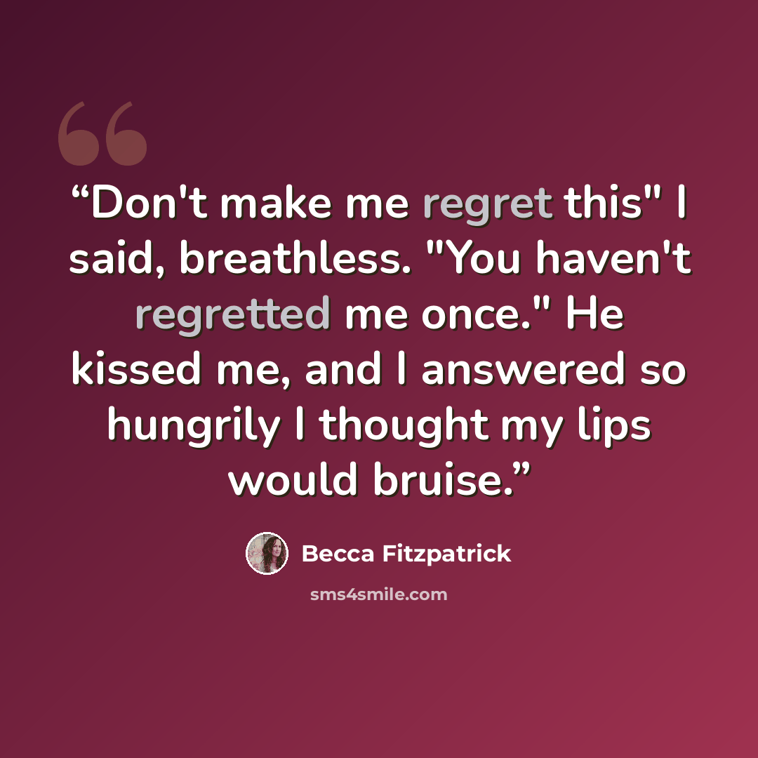 “Don't make me regret this" I said, breathless. "You haven't regretted me once." He kissed me, and I answered so hungrily I thought my lips would bruise.” quote by Becca Fitzpatrick