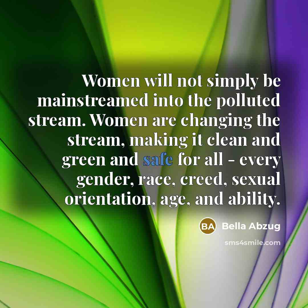 “Women will not simply be mainstreamed into the polluted stream. Women are changing the stream, making it clean and green and safe for all - every gender, race, creed, sexual orientation, age, and ability.” quote by Bella Abzug