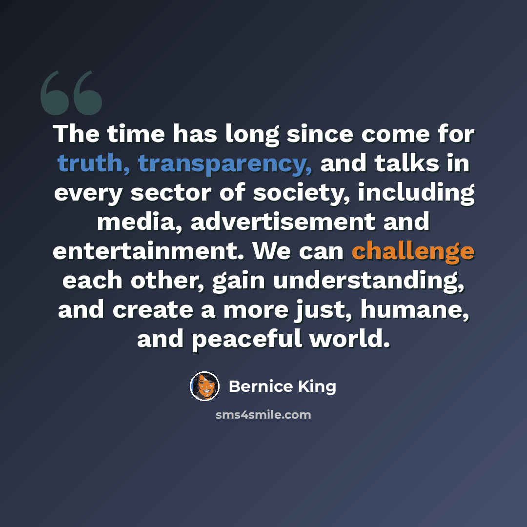 “The time has long since come for truth, transparency, and talks in every sector of society, including media, advertisement and entertainment. We can challenge each other, gain understanding, and create a more just, humane, and peaceful world.” quote by Bernice King