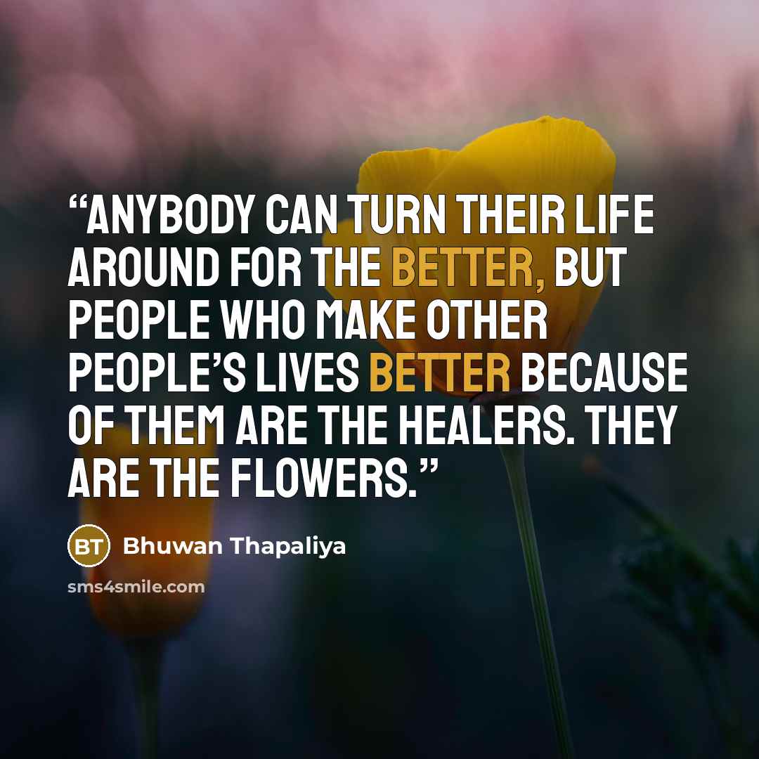 “Anybody can turn their life around for the better, but people who make other people’s lives better because of them are the healers. They are the flowers.” quote by Bhuwan Thapaliya