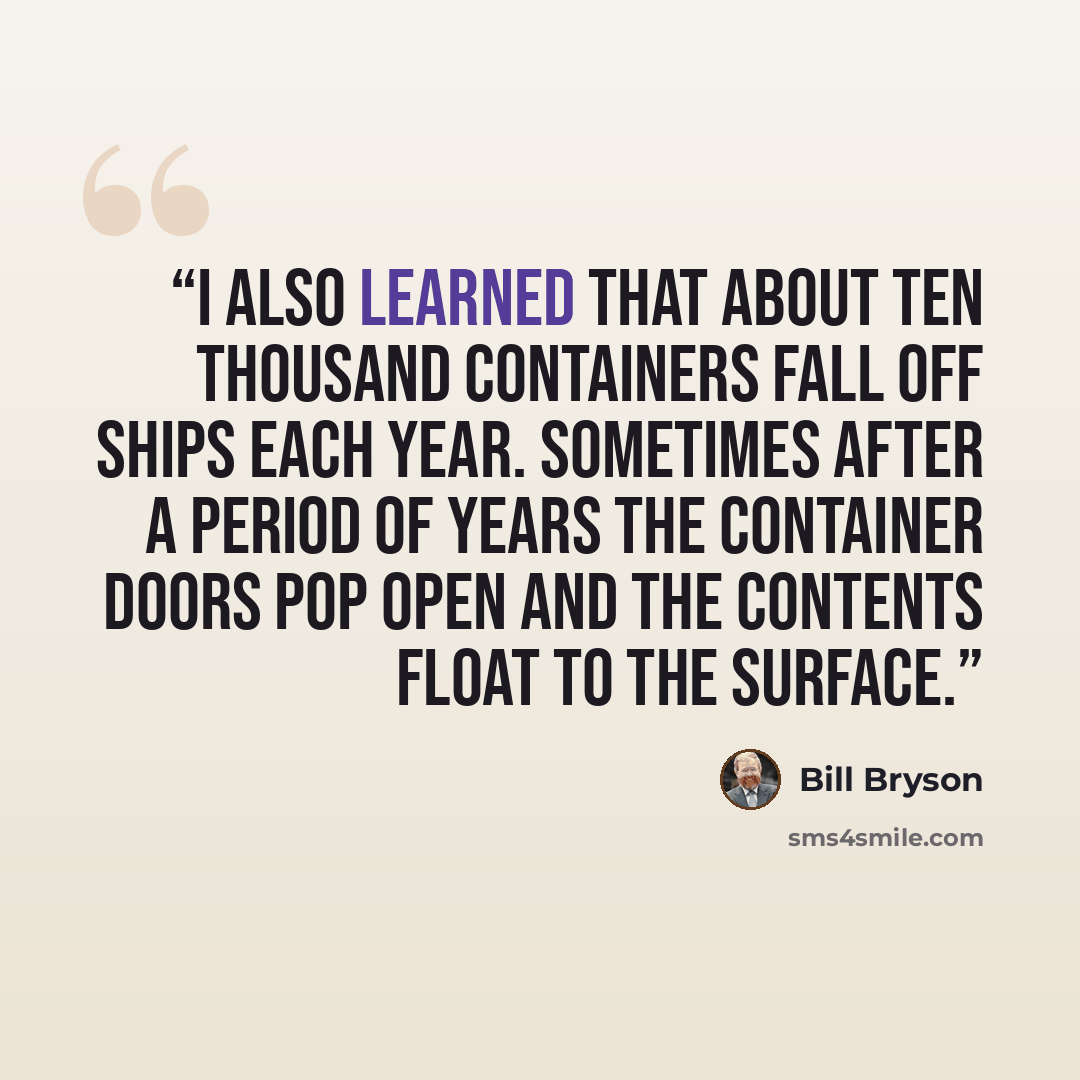 “I also learned that about ten thousand containers fall off ships each year. Sometimes after a period of years the container doors pop open and the contents float to the surface.” quote by Bill Bryson
