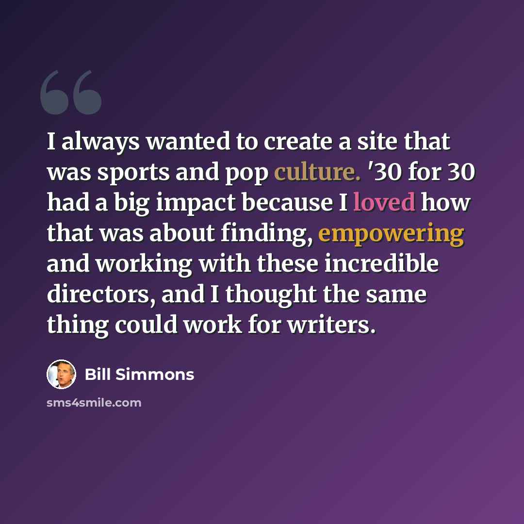 “I always wanted to create a site that was sports and pop culture. '30 for 30 had a big impact because I loved how that was about finding, empowering and working with these incredible directors, and I thought the same thing could work for writers.” quote by Bill Simmons