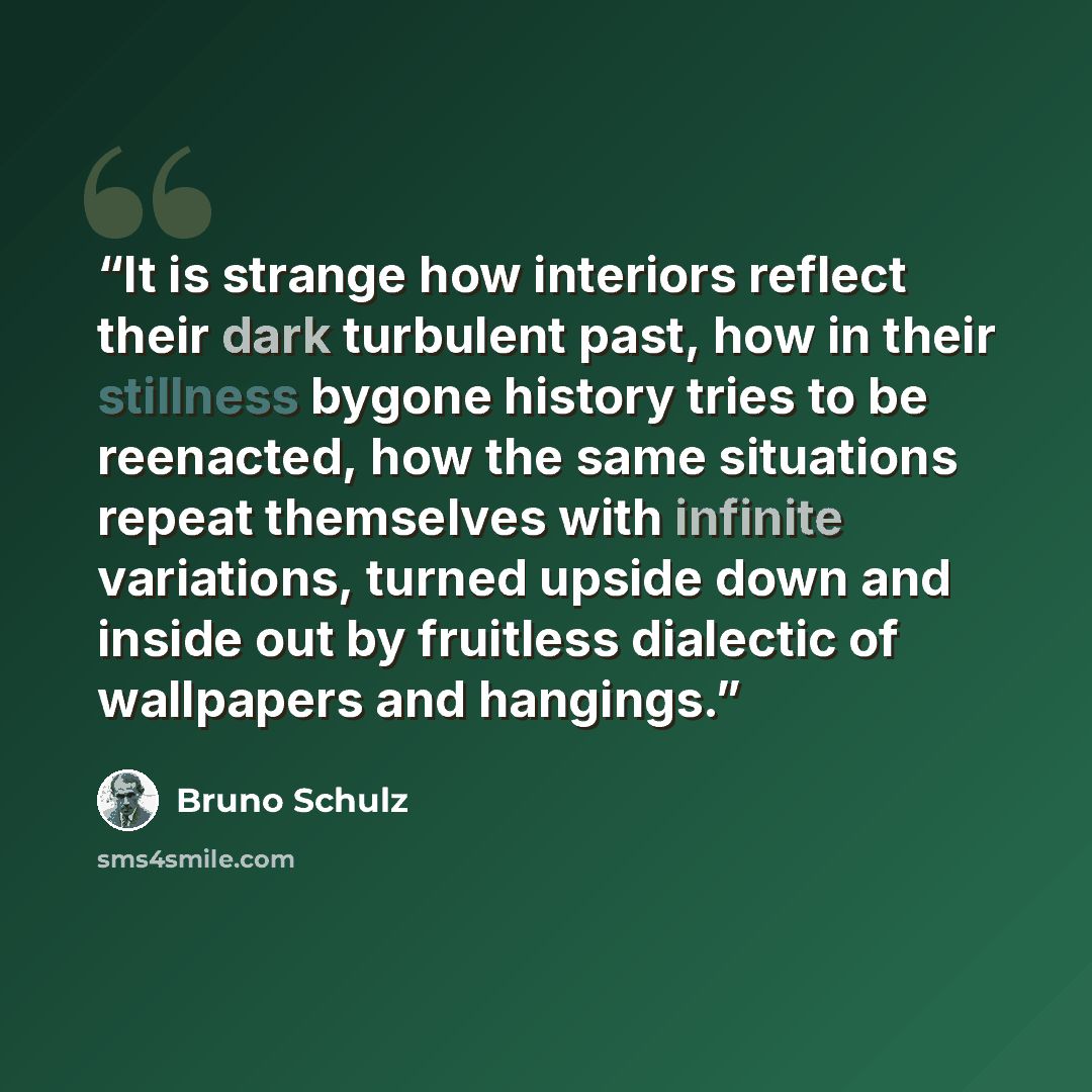 “It is strange how interiors reflect their dark turbulent past, how in their stillness bygone history tries to be reenacted, how the same situations repeat themselves with infinite variations, turned upside down and inside out by fruitless dialectic of wallpapers and hangings.” quote by Bruno Schulz