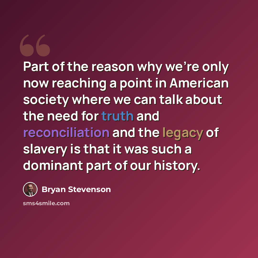 “Part of the reason why we're only now reaching a point in American society where we can talk about the need for truth and reconciliation and the legacy of slavery is that it was such a dominant part of our history.” quote by Bryan Stevenson