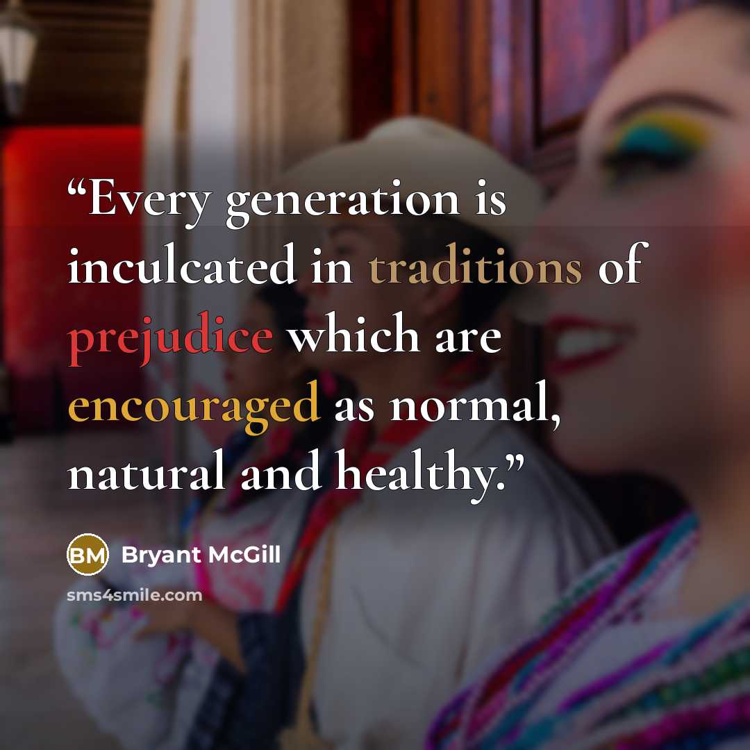 “Every generation is inculcated in traditions of prejudice which are encouraged as normal, natural and healthy.” quote by Bryant McGill