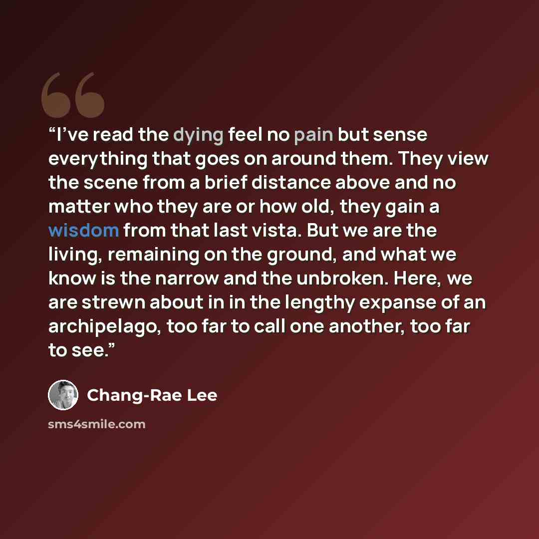 “I've read the dying feel no pain but sense everything that goes on around them. They view the scene from a brief distance above and no matter who they are or how old, they gain a wisdom from that last vista. But we are the living, remaining on the ground, and what we know is the narrow and the…” quote by Chang-rae Lee