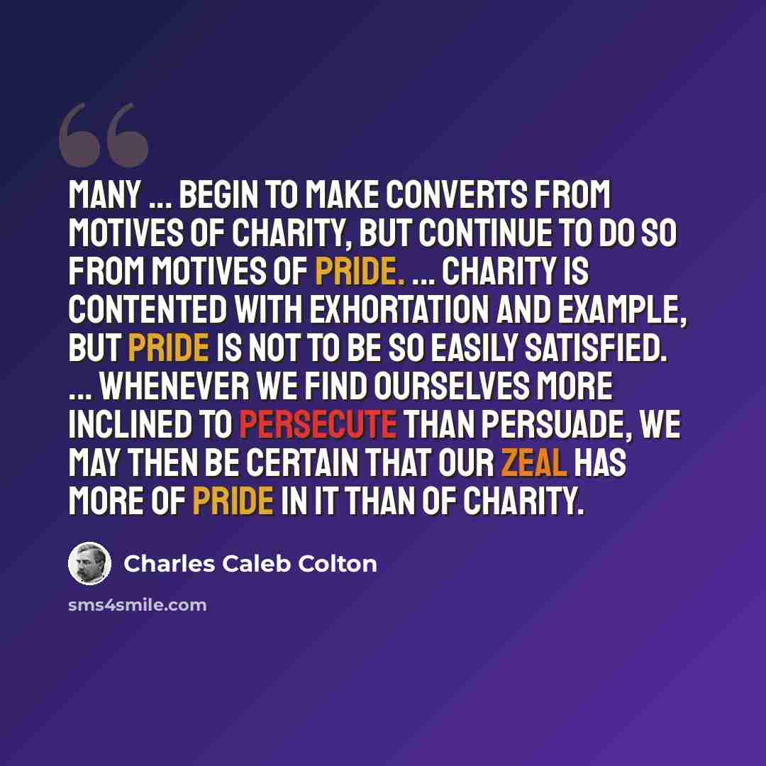 “Many ... begin to make converts from motives of charity, but continue to do so from motives of pride. ... Charity is contented with exhortation and example, but pride is not to be so easily satisfied. ... Whenever we find ourselves more inclined to persecute than persuade, we may then be certain…” quote by Charles Caleb Colton