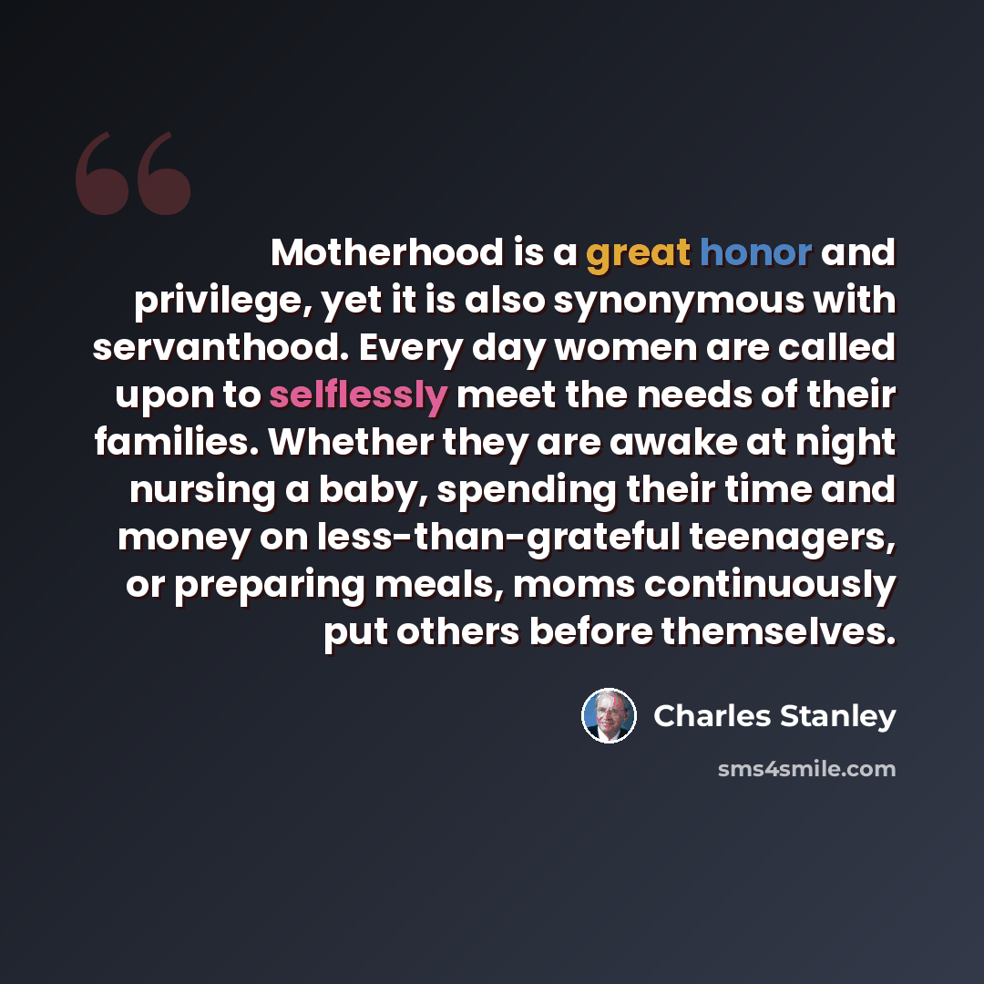 “Motherhood is a great honor and privilege, yet it is also synonymous with servanthood. Every day women are called upon to selflessly meet the needs of their families. Whether they are awake at night nursing a baby, spending their time and money on less-than-grateful teenagers, or preparing meals…” quote by Charles Stanley