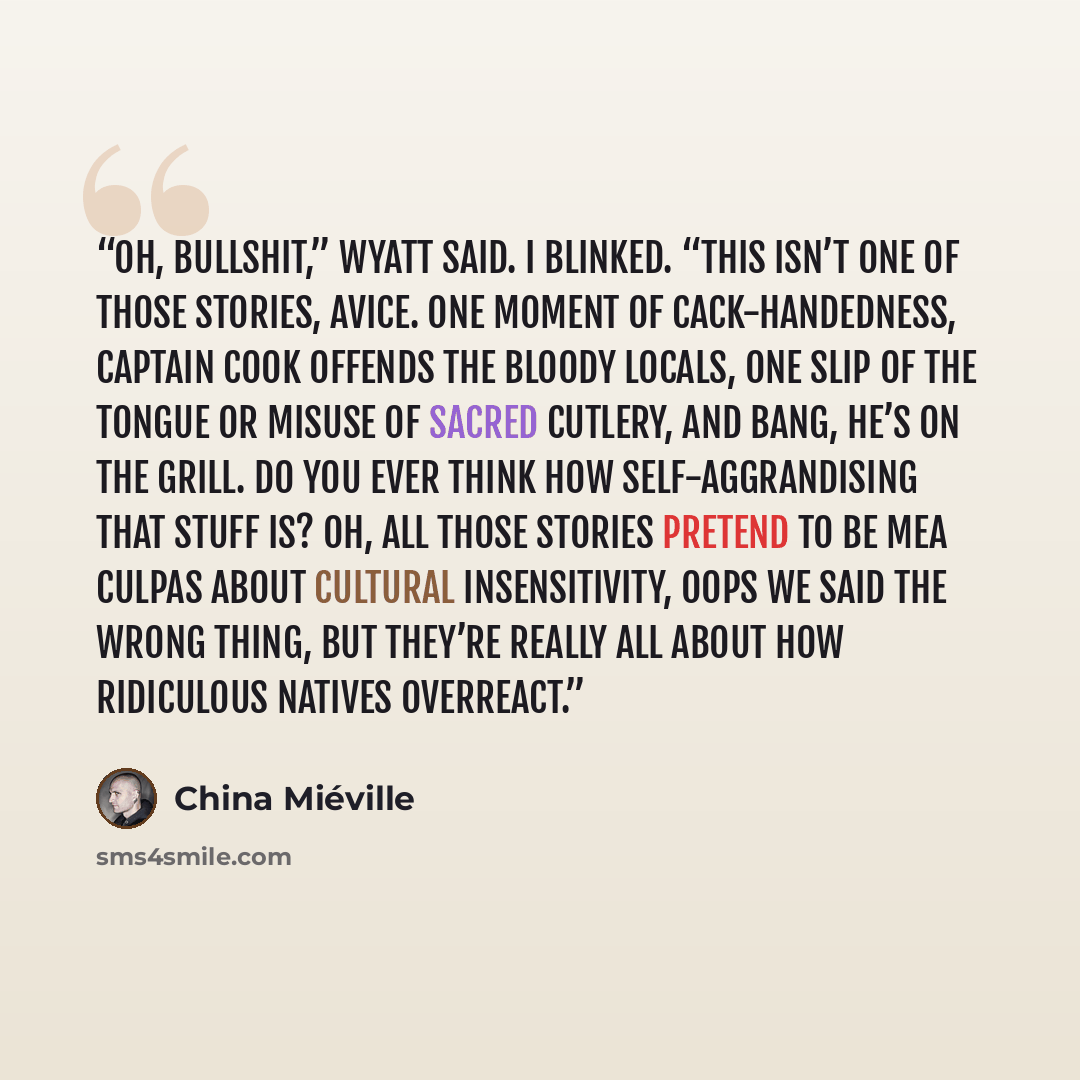 “Oh, bullshit,” Wyatt said. I blinked. “This isn’t one of those stories, Avice. One moment of cack-handedness, Captain Cook offends the bloody locals, one slip of the tongue or misuse of sacred cutlery, and bang, he’s on the grill. Do you ever think how self-aggrandising that stuff is? Oh, all…” quote by China Miéville