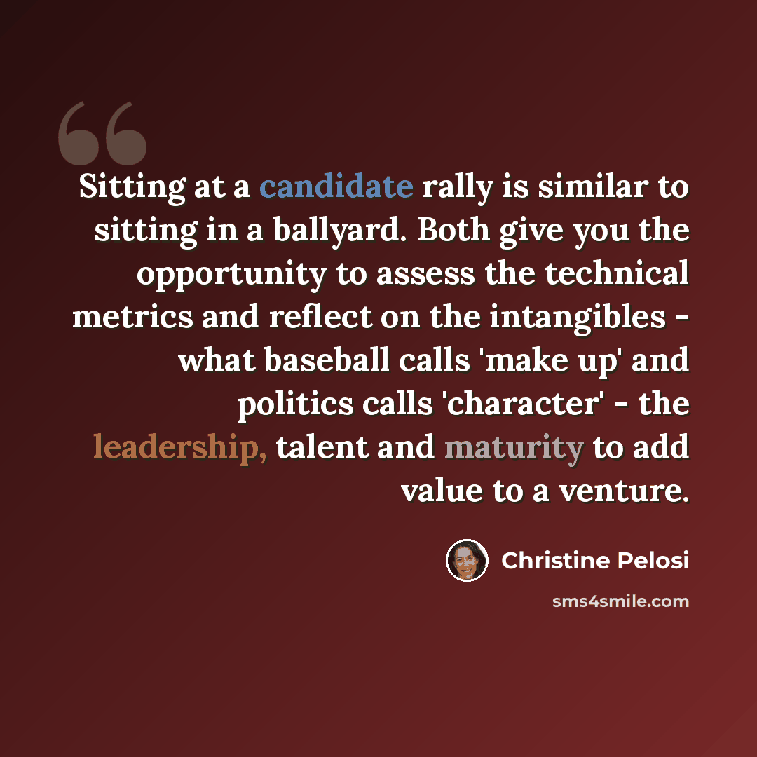 “Sitting at a candidate rally is similar to sitting in a ballyard. Both give you the opportunity to assess the technical metrics and reflect on the intangibles - what baseball calls 'make up' and politics calls 'character' - the leadership, talent and maturity to add value to a venture.” quote by Christine Pelosi