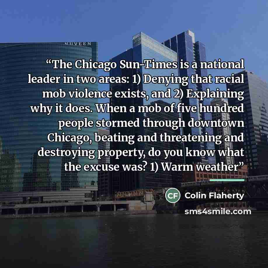 “The Chicago Sun-Times is a national leader in two areas: 1) Denying that racial mob violence exists, and 2) Explaining why it does. When a mob of five hundred people stormed through downtown Chicago, beating and threatening and destroying property, do you know what the excuse was? 1) Warm weather” quote by Colin Flaherty