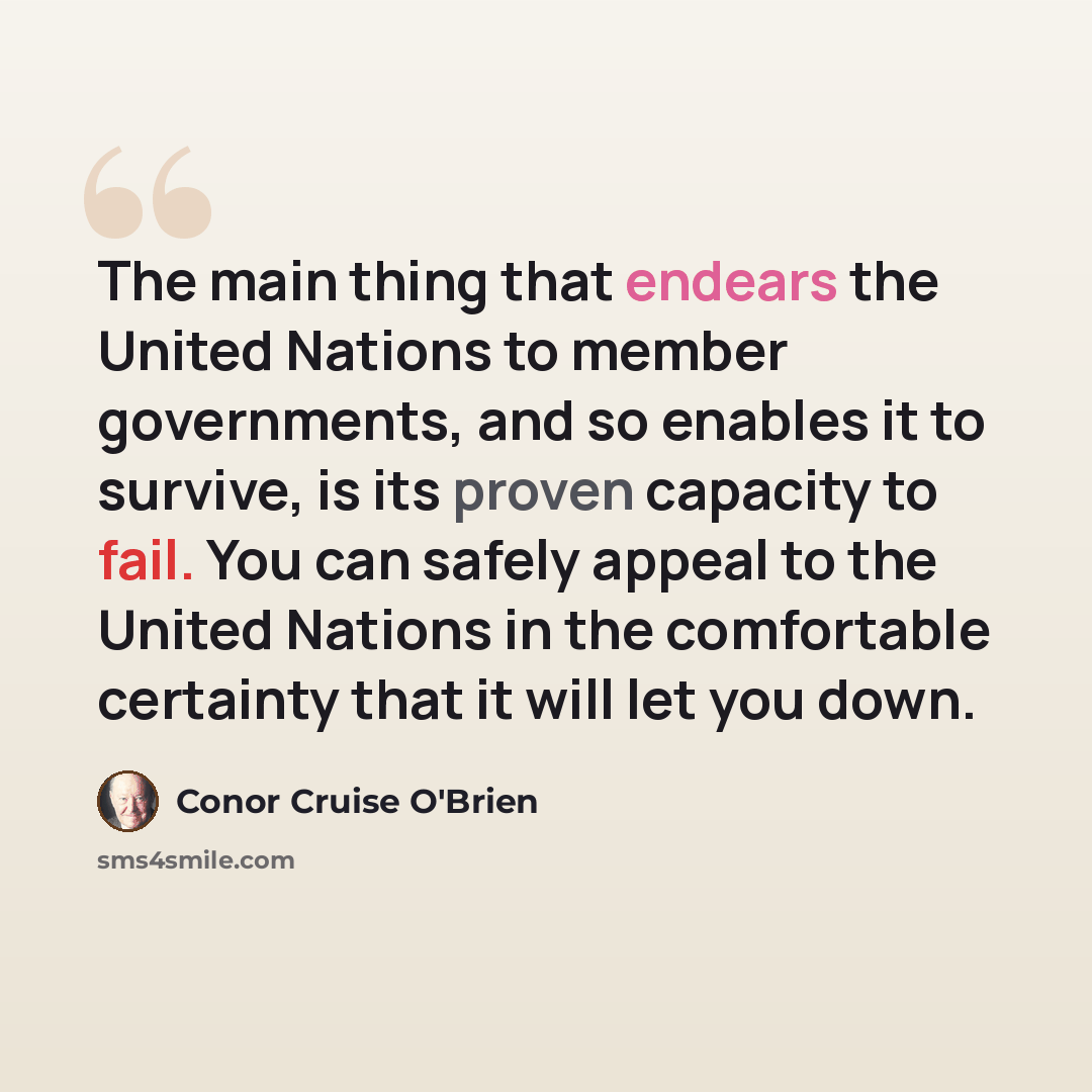 “The main thing that endears the United Nations to member governments, and so enables it to survive, is its proven capacity to fail. You can safely appeal to the United Nations in the comfortable certainty that it will let you down.” quote by Conor Cruise O'Brien