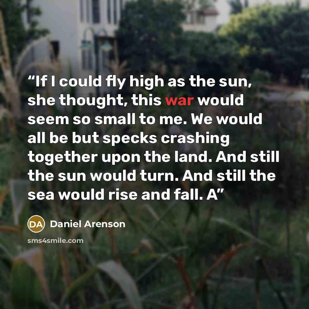 “If I could fly high as the sun, she thought, this war would seem so small to me. We would all be but specks crashing together upon the land. And still the sun would turn. And still the sea would rise and fall. A” quote by Daniel Arenson