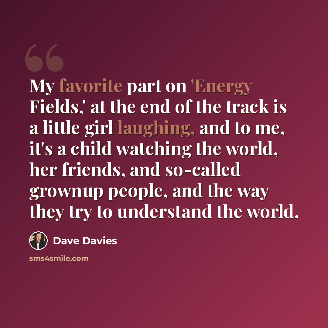 “My favorite part on 'Energy Fields,' at the end of the track is a little girl laughing, and to me, it's a child watching the world, her friends, and so-called grownup people, and the way they try to understand the world.” quote by Dave Davies