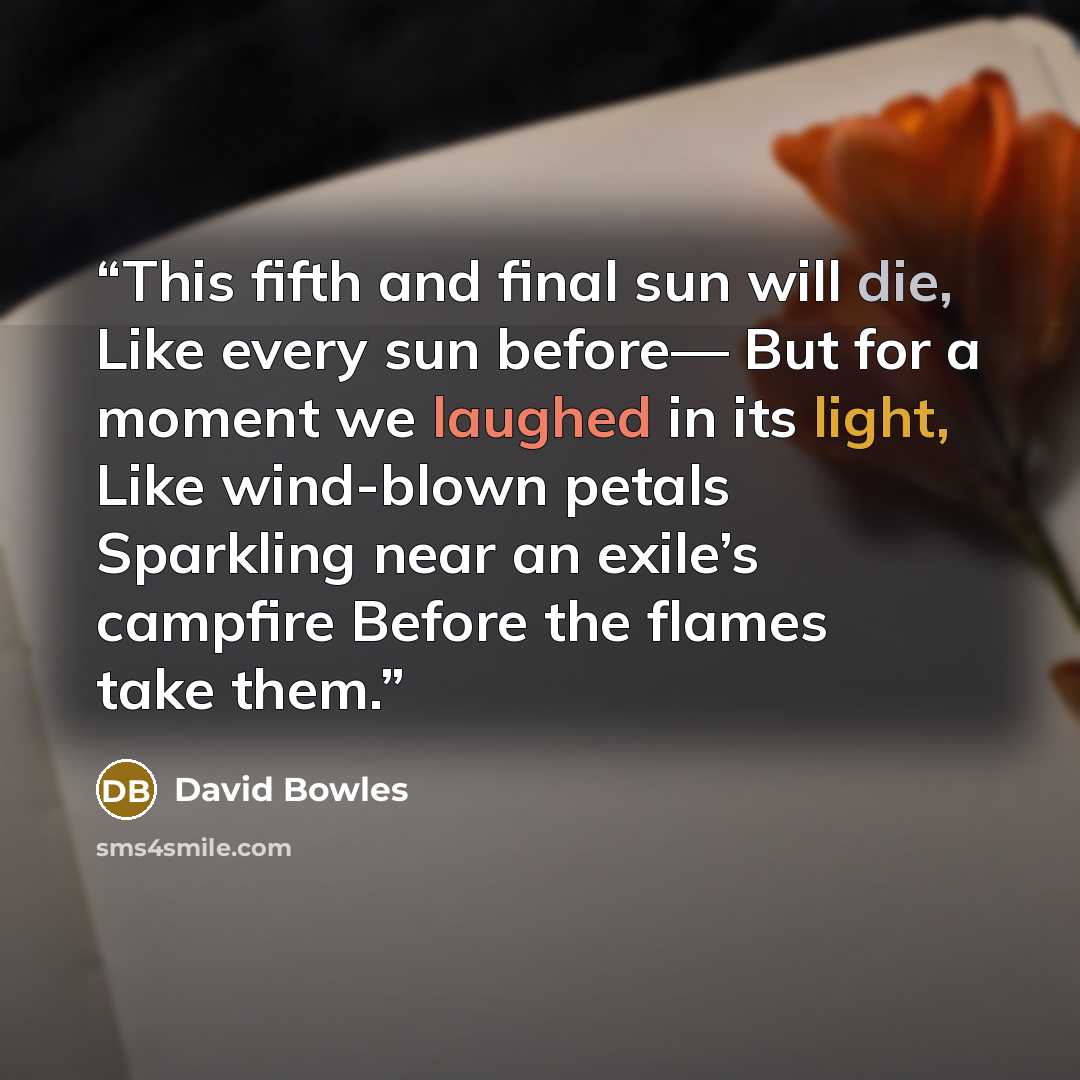 “This fifth and final sun will die, Like every sun before— But for a moment we laughed in its light, Like wind-blown petals Sparkling near an exile’s campfire Before the flames take them.” quote by David Bowles