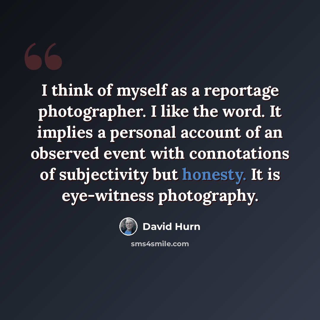 “I think of myself as a reportage photographer. I like the word. It implies a personal account of an observed event with connotations of subjectivity but honesty. It is eye-witness photography.” quote by David Hurn