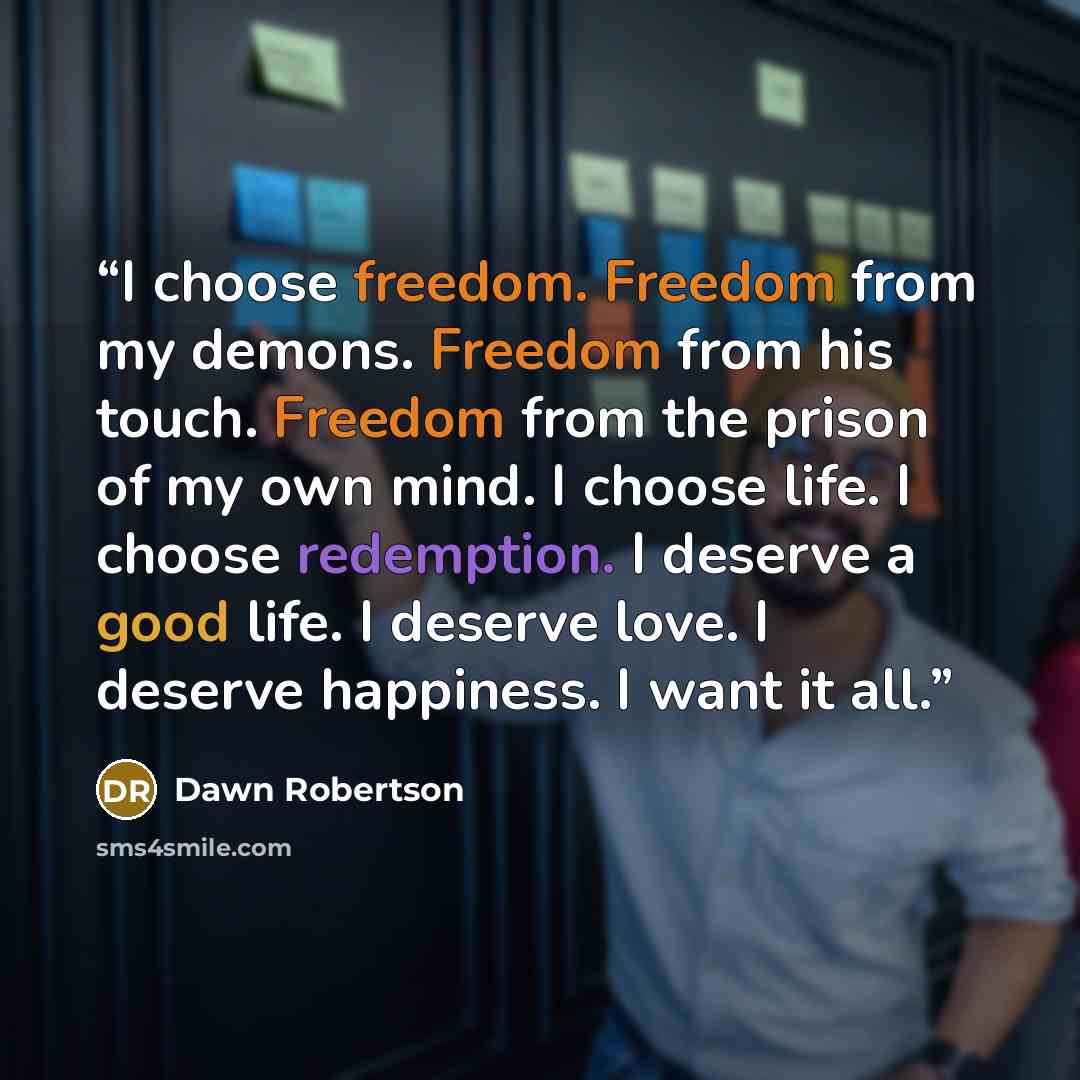 “I choose freedom. Freedom from my demons. Freedom from his touch. Freedom from the prison of my own mind. I choose life. I choose redemption. I deserve a good life. I deserve love. I deserve happiness. I want it all.” quote by Dawn Robertson