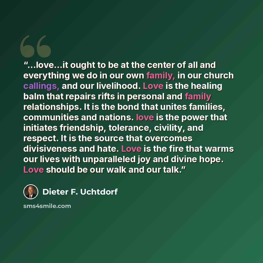 “...love...it ought to be at the center of all and everything we do in our own family, in our church callings, and our livelihood. Love is the healing balm that repairs rifts in personal and family relationships. It is the bond that unites families, communities and nations. love is the power that…” quote by Dieter F. Uchtdorf
