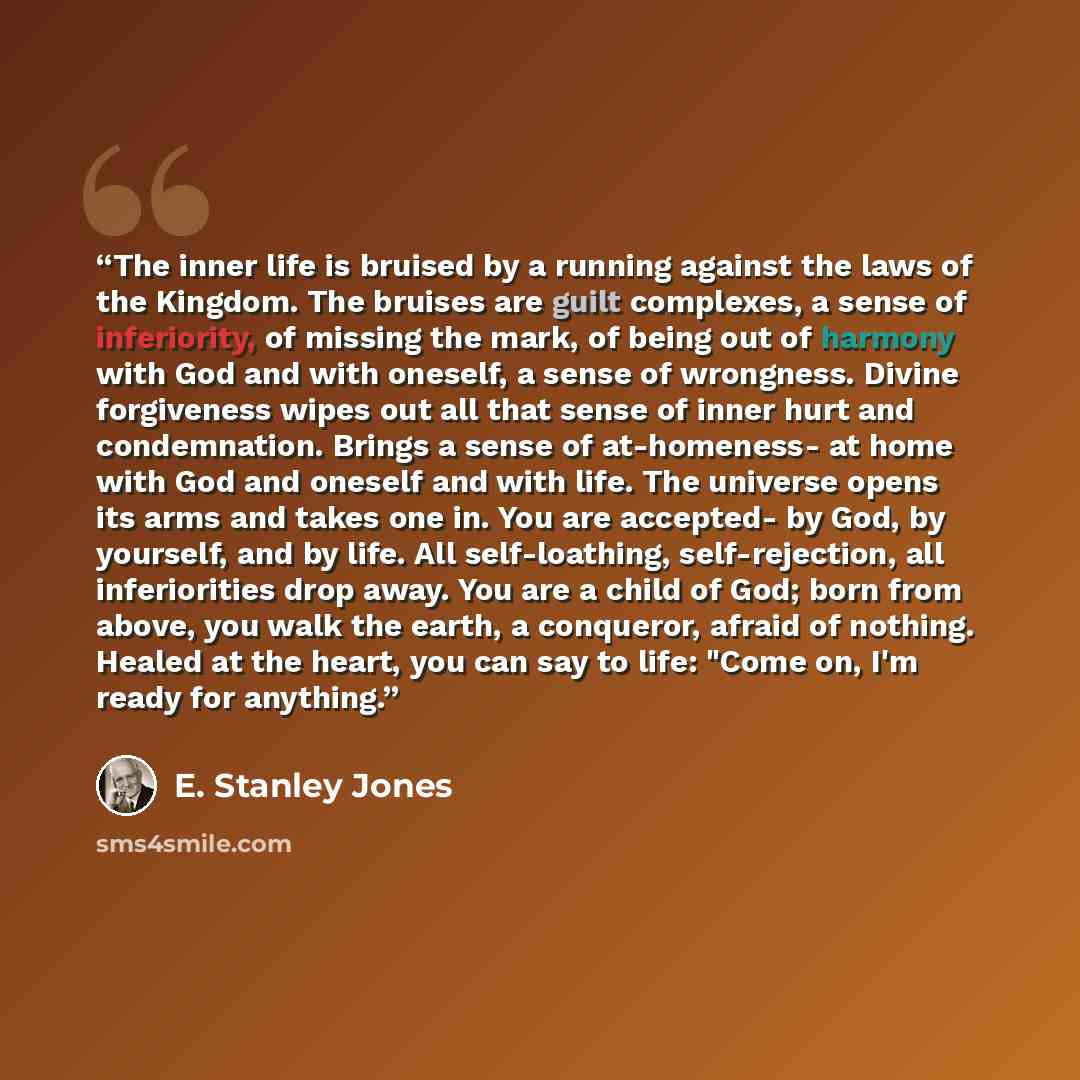 “The inner life is bruised by a running against the laws of the Kingdom. The bruises are guilt complexes, a sense of inferiority, of missing the mark, of being out of harmony with God and with oneself, a sense of wrongness. Divine forgiveness wipes out all that sense of inner hurt and condemnation…” quote by E. Stanley Jones