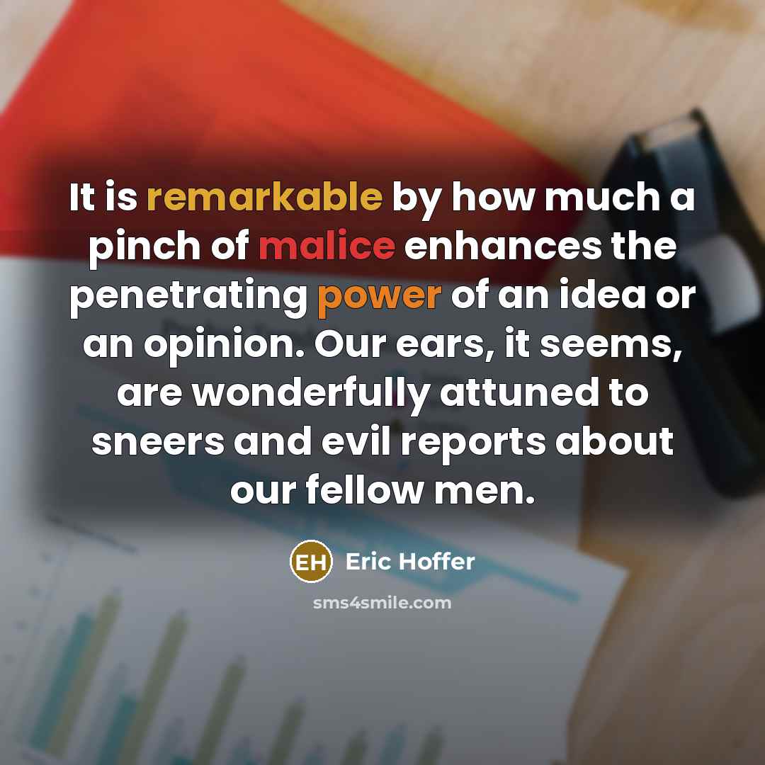 “It is remarkable by how much a pinch of malice enhances the penetrating power of an idea or an opinion. Our ears, it seems, are wonderfully attuned to sneers and evil reports about our fellow men.” quote by Eric Hoffer
