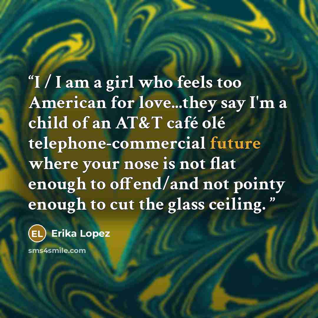 “I / I am a girl who feels too American for love...they say I'm a child of an AT&T café olé telephone-commercial future where your nose is not flat enough to offend/and not pointy enough to cut the glass ceiling.” quote by Erika Lopez