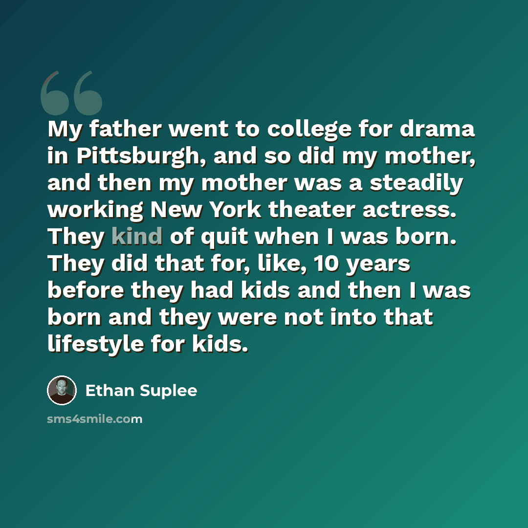 “My father went to college for drama in Pittsburgh, and so did my mother, and then my mother was a steadily working New York theater actress. They kind of quit when I was born. They did that for, like, 10 years before they had kids and then I was born and they were not into that lifestyle for kids.” quote by Ethan Suplee