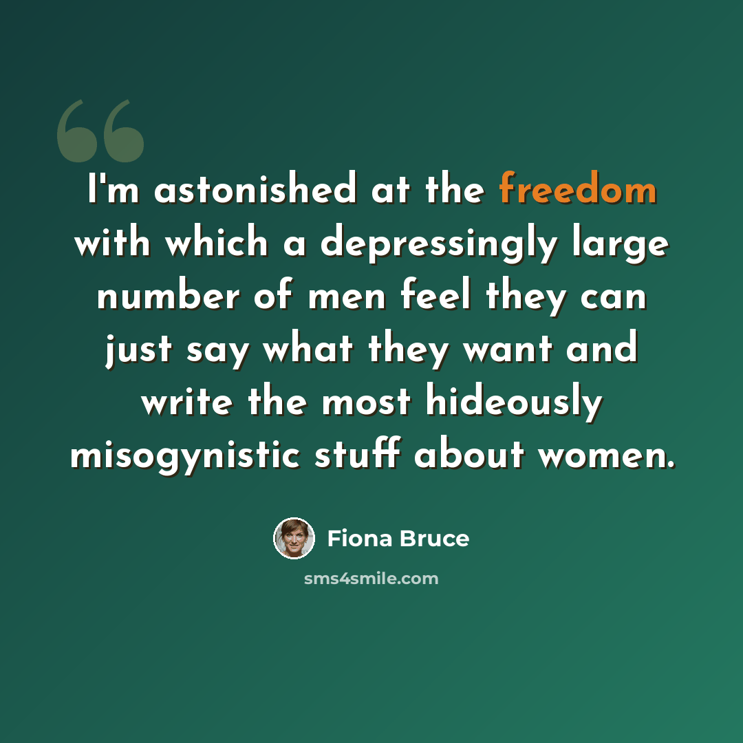“I'm astonished at the freedom with which a depressingly large number of men feel they can just say what they want and write the most hideously misogynistic stuff about women.” quote by Fiona Bruce