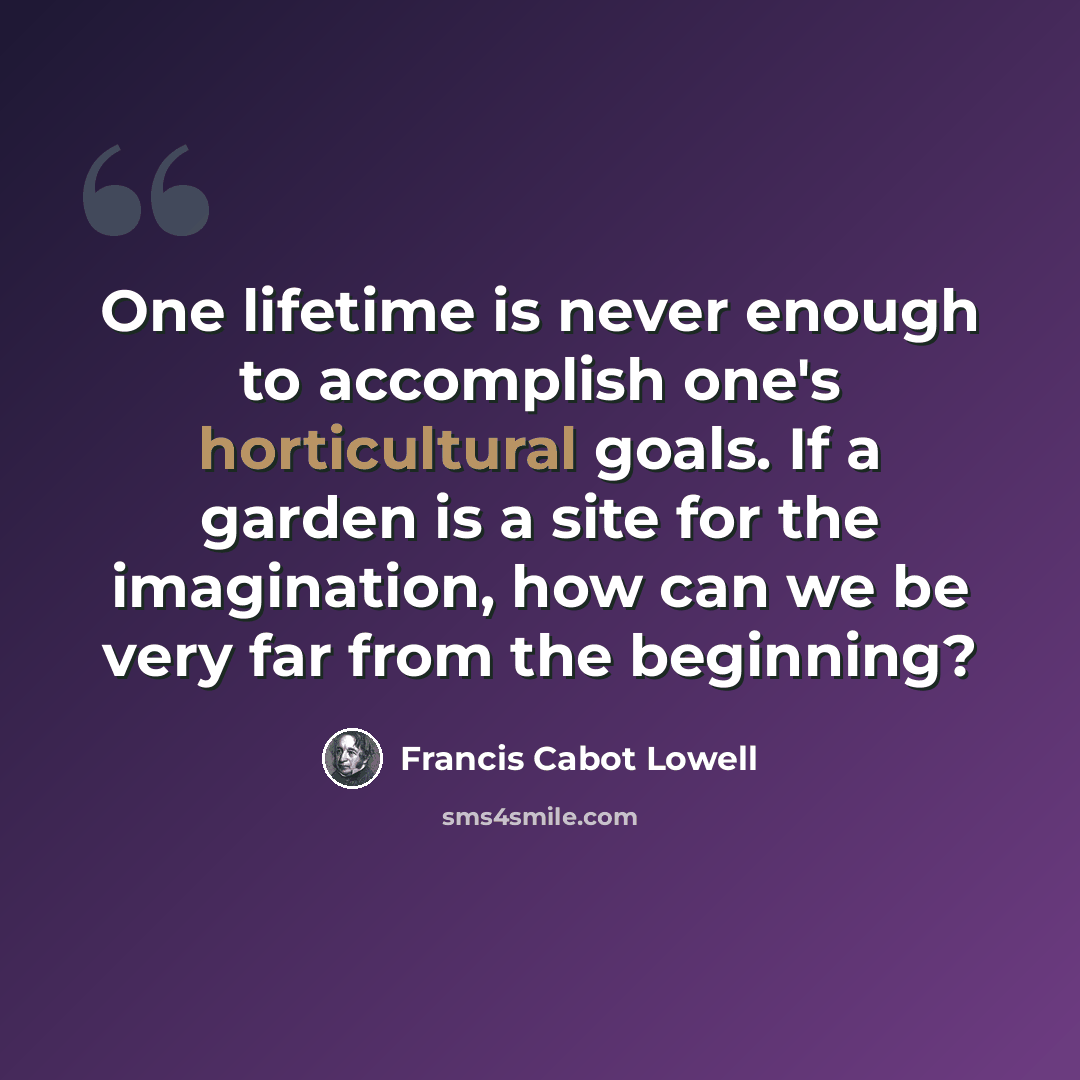 “One lifetime is never enough to accomplish one's horticultural goals. If a garden is a site for the imagination, how can we be very far from the beginning?” quote by Francis Cabot Lowell