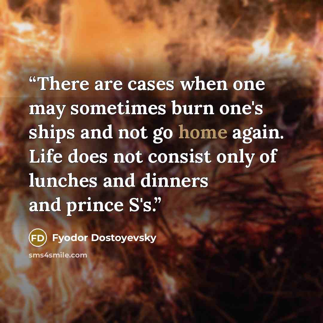 “There are cases when one may sometimes burn one's ships and not go home again. Life does not consist only of lunches and dinners and prince S's.” quote by Fyodor Dostoyevsky