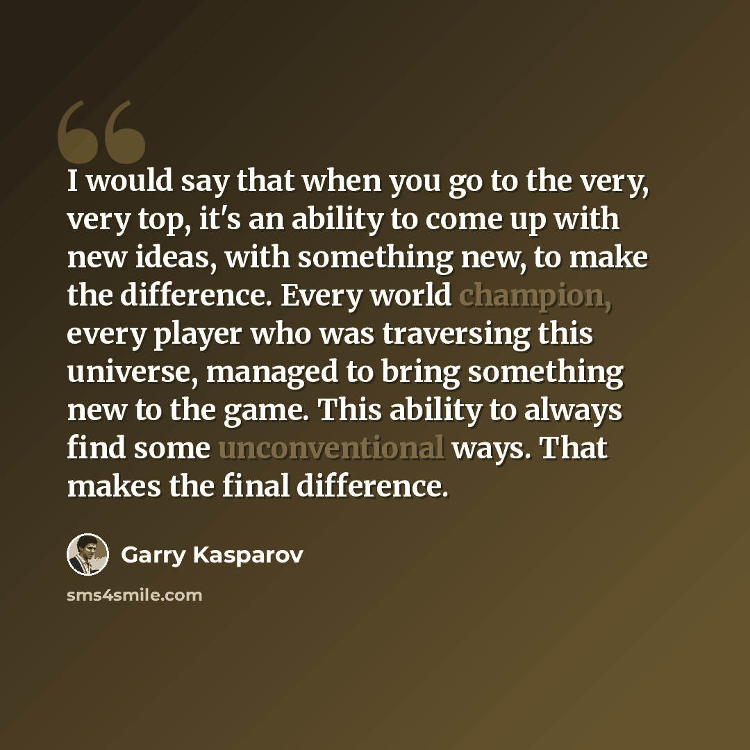 “I would say that when you go to the very, very top, it's an ability to come up with new ideas, with something new, to make the difference. Every world champion, every player who was traversing this universe, managed to bring something new to the game. This ability to always find some…” quote by Garry Kasparov
