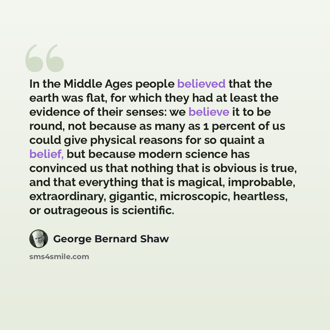 “In the Middle Ages people believed that the earth was flat, for which they had at least the evidence of their senses: we believe it to be round, not because as many as 1 percent of us could give physical reasons for so quaint a belief, but because modern science has convinced us that nothing that…” quote by George Bernard Shaw