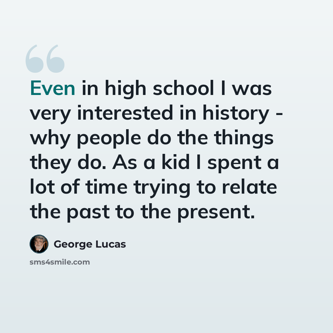 “Even in high school I was very interested in history - why people do the things they do. As a kid I spent a lot of time trying to relate the past to the present.” quote by George Lucas