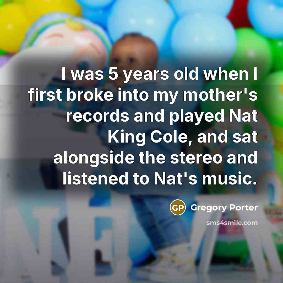 “I was 5 years old when I first broke into my mother's records and played Nat King Cole, and sat alongside the stereo and listened to Nat's music.” quote by Gregory Porter
