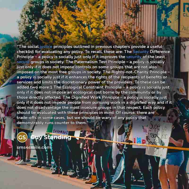 “The social justice principles outlined in previous chapters provide a useful checklist for evaluating any policy. To recall, these are: The Security Difference Principle – a policy is socially just only if it improves the security of the least secure groups in society. The Paternalism Test…” quote by Guy Standing